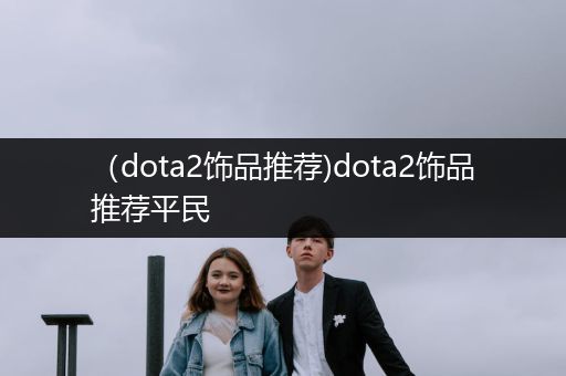 （dota2饰品推荐)dota2饰品推荐平民